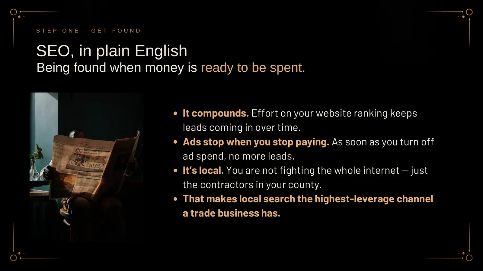 SEO, in plain English: being found when money is ready to be spent. It compounds; effort on your website ranking keeps leads coming in over time. Ads stop when you stop paying; as soon as you turn off ad spend, no more leads. It's local; you are not fighting the whole internet, just the contractors in your county. That makes local search the highest-leverage channel a trade business has. A photo shows a man reading a newspaper by a window.