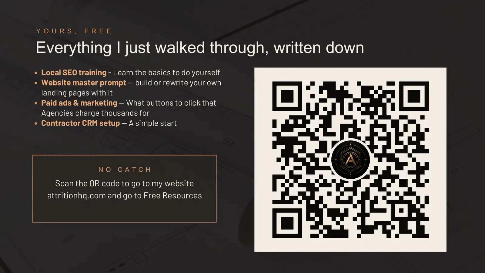 Yours, free: everything I just walked through, written down. Local SEO training to learn the basics and do it yourself, the website master prompt to build or rewrite your own landing pages, paid ads and marketing showing what buttons to click that agencies charge thousands for, and the contractor CRM setup as a simple start. No catch: scan the QR code to go to attritionhq.com and open Free Resources. A QR code with the Attrition logo sits on the right.