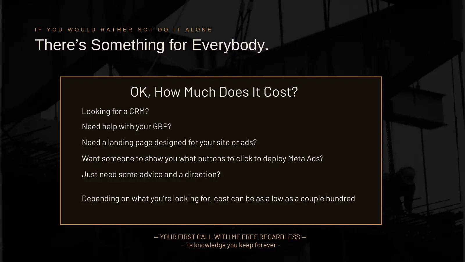 If you would rather not do it alone, there's something for everybody. OK, how much does it cost? Looking for a CRM? Need help with your GBP? Need a landing page designed for your site or ads? Want someone to show you what buttons to click to deploy Meta ads? Just need some advice and a direction? Depending on what you're looking for, cost can be as low as a couple hundred. Your first call with me is free regardless; it's knowledge you keep forever.